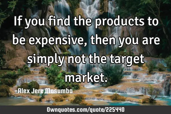 If you find the products to be expensive, then you are simply not the target