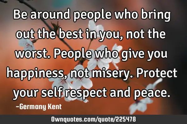 Be around people who bring out the best in you, not the worst. People who give you happiness, not