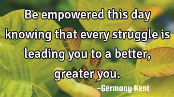 Be empowered this day knowing that every struggle is leading you to a better, greater you.