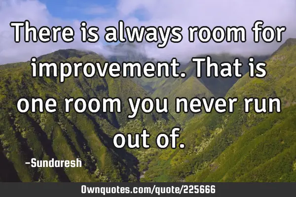 There is always room for  improvement. That is one room you never run out