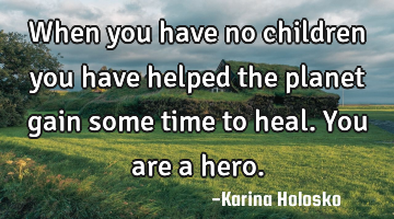 When you have no children you have helped the planet gain some time to heal. You are a hero.
