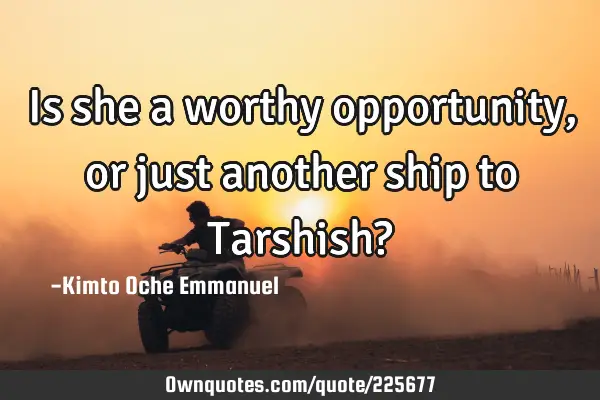 Is she a worthy opportunity, or just another ship to Tarshish?