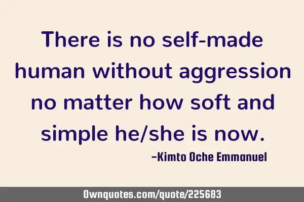There is no self-made human without aggression no matter how soft and simple he/she is