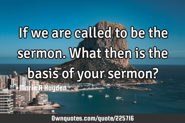 If we are called to be the sermon. What then is the basis of your sermon?