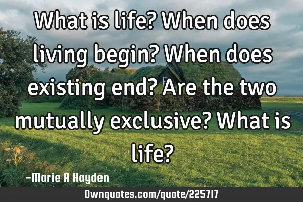 What is life? When does living begin? When does existing end? Are the two mutually exclusive? What
