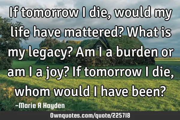 If tomorrow I die, would my life have mattered? What is my legacy? Am I a burden or am I a joy? If