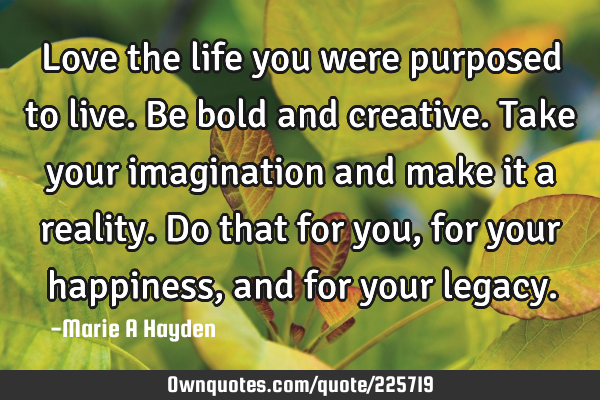 Love the life you were purposed to live.  Be bold and creative. Take your imagination and make it a