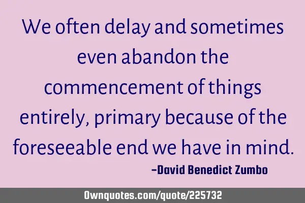 We often delay and sometimes even abandon the commencement of things entirely, primary because of