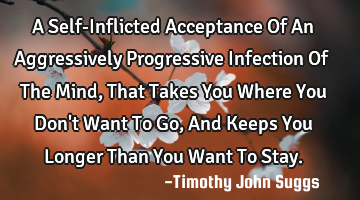 A Self-Inflicted Acceptance Of An Aggressively Progressive Infection Of The Mind, That Takes You W