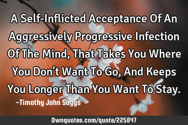 A Self-Inflicted Acceptance Of An Aggressively Progressive Infection Of The Mind, That Takes You W