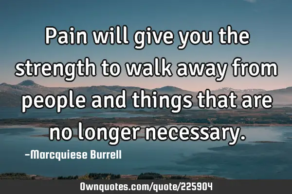 Pain will give you the strength to walk away from people and things that are no longer