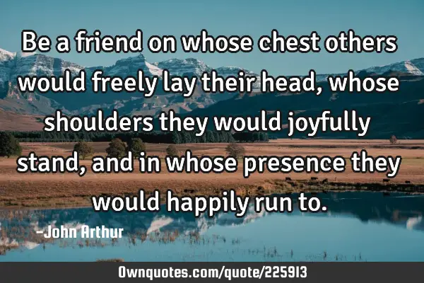 Be a friend on whose chest others would freely lay their head, whose shoulders they would joyfully