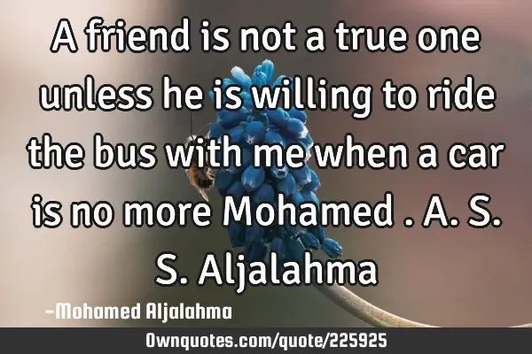 A friend is not a true one unless he is willing to ride the bus with me when a car is no more 
M