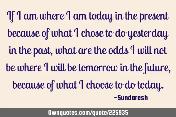 If I am where I am today in the present because of what I chose to do yesterday in the past, what