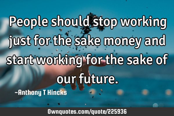 People should stop working just for the sake money and start working for the sake of our