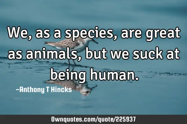 We, as a species, are great as animals, but we suck at being