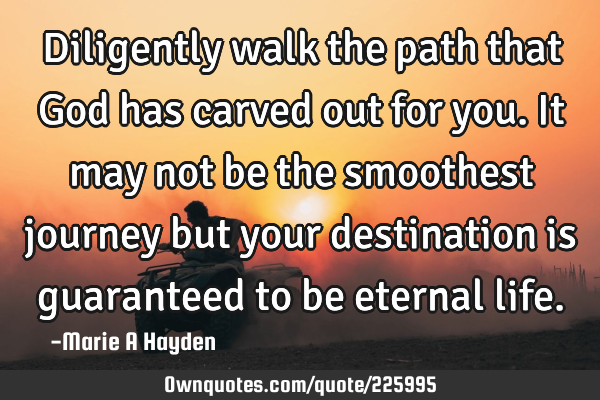 Diligently walk the path that God has carved out for you. It may not be the smoothest journey but