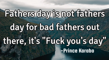 Fathers day is not fathers day for bad fathers out there, it