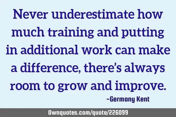 Never underestimate how much training and putting in additional work can make a difference, there’