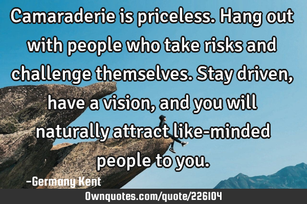 Camaraderie is priceless. Hang out with people who take risks and challenge themselves. Stay driven,