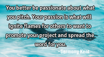 You better be passionate about what you pitch. Your passion is what will ignite flames for others