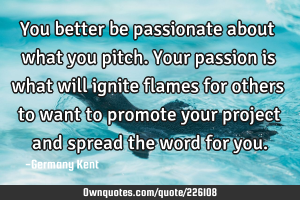 You better be passionate about what you pitch. Your passion is what will ignite flames for others
