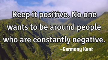Keep it positive. No one wants to be around people who are constantly negative.