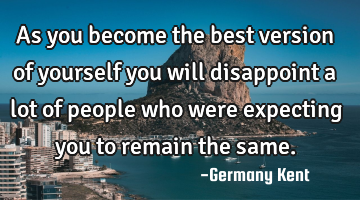 As you become the best version of yourself you will disappoint a lot of people who were expecting