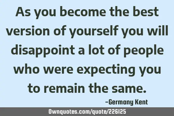 As you become the best version of yourself you will disappoint a lot of people who were expecting