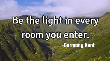 Be the light in every room you enter.