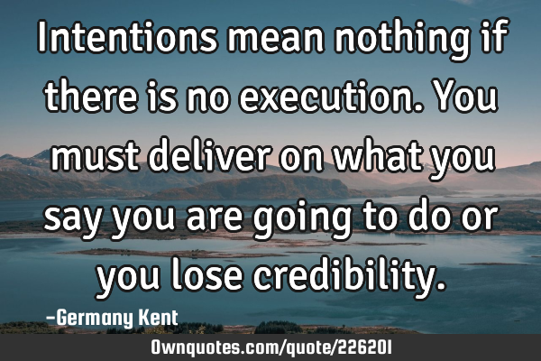 Intentions mean nothing if there is no execution. You must deliver on what you say you are going to