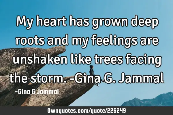 My heart has grown deep roots and my feelings are unshaken like trees facing the storm. 

-Gina G