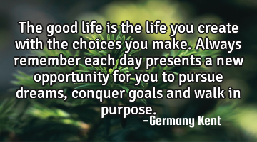 The good life is the life you create with the choices you make. Always remember each day presents a