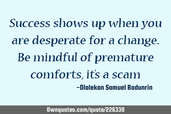 Success shows up when you are desperate for a change. Be mindful of premature comforts, it