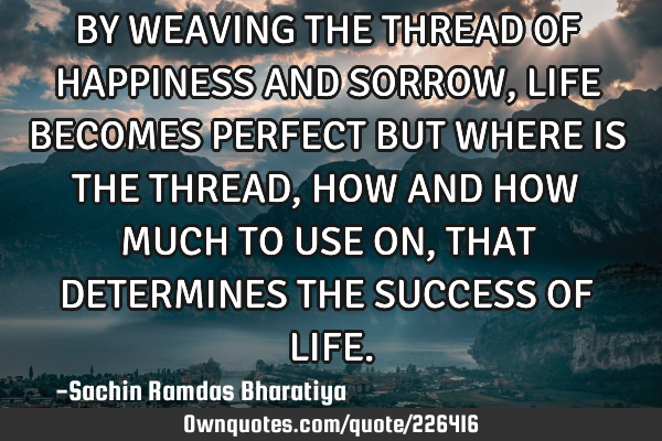 BY WEAVING THE THREAD OF HAPPINESS AND SORROW, LIFE BECOMES PERFECT BUT WHERE IS THE THREAD, HOW AND