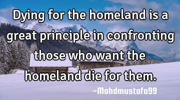 Dying for the homeland is a great principle in confronting those who want the homeland die for them.