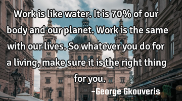 Work is like water. It is 70% of our body and our planet. Work is the same with our lives. So
