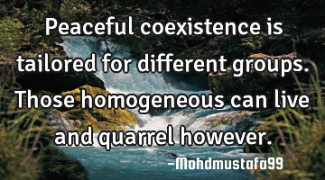 Peaceful coexistence is tailored for different groups. Those homogeneous can live and quarrel