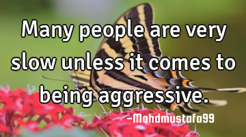 Many people are very slow unless it comes to being aggressive.
