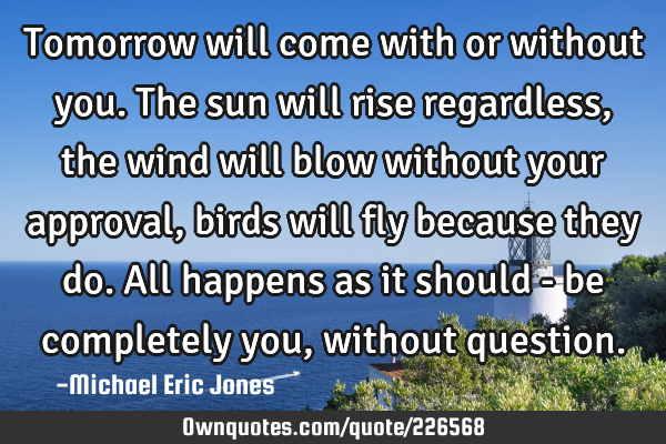 Tomorrow will come with or without you. The sun will rise regardless, the wind will blow without