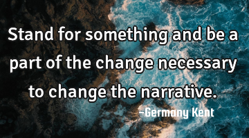Stand for something and be a part of the change necessary to change the narrative.
