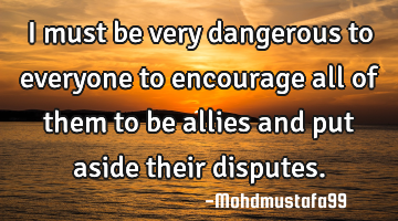 I must be very dangerous to everyone to encourage all of them to be allies and put aside their
