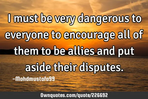 I must be very dangerous to everyone to encourage all of them to be allies and put aside their