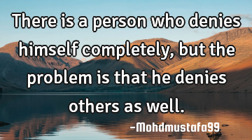 There is a person who denies himself completely, but the problem is that he denies others as well.