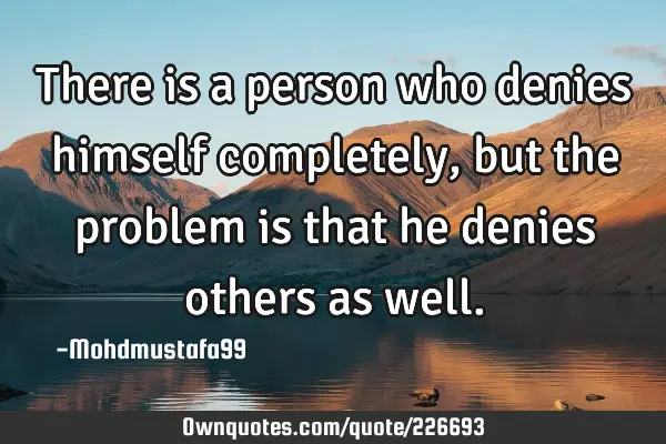 There is a person who denies himself completely, but the problem is that he denies others as
