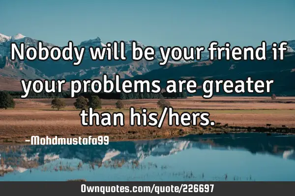Nobody will be your friend if your problems are greater than his/