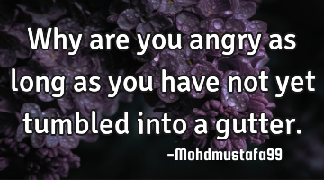 Why are you angry as long as you have not yet tumbled into a gutter.