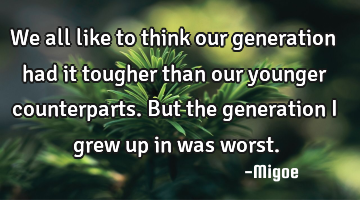 We all like to think our generation had it tougher than our younger counterparts. But the