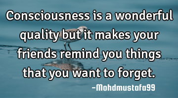 Consciousness is a wonderful quality but it makes your friends remind you things that you want to