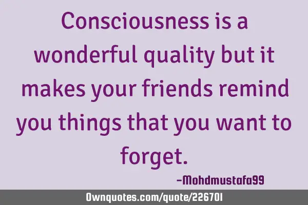 Consciousness is a wonderful quality but it makes your friends remind you things that you want to